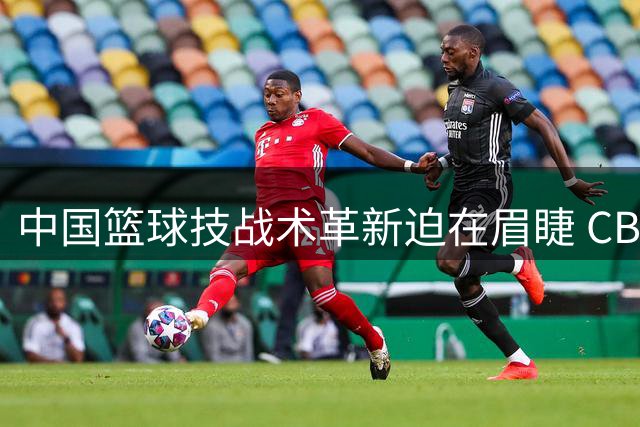 中国篮球技战术革新迫在眉睫 CBA球员面临全面升级压力