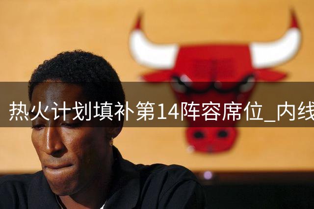 热火计划填补第14阵容席位 内线补强瞄准理查兹