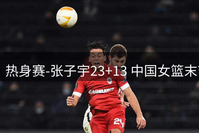 热身赛-张子宇23+13 中国女篮末节逆转再胜尼日利亚