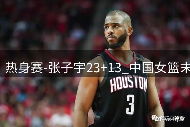 热身赛-张子宇23+13 中国女篮末节逆转再胜尼日利亚