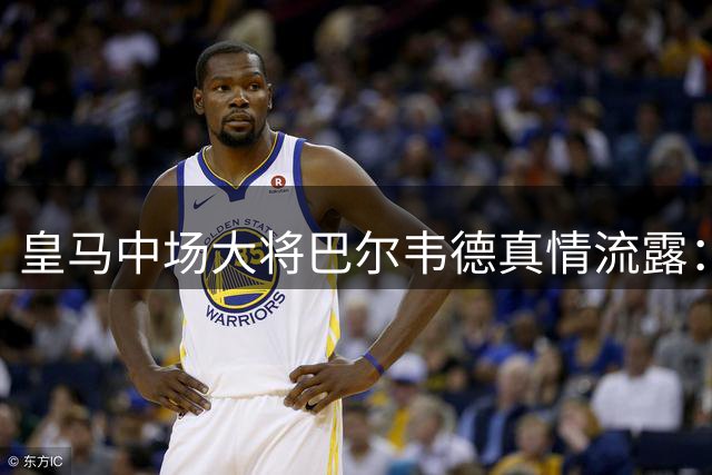 皇马中场大将巴尔韦德真情流露：戴上队长袖标时热泪盈眶