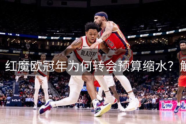 红魔欧冠年为何转会预算缩水？解密曼联独特投资逻辑背后的商业困局