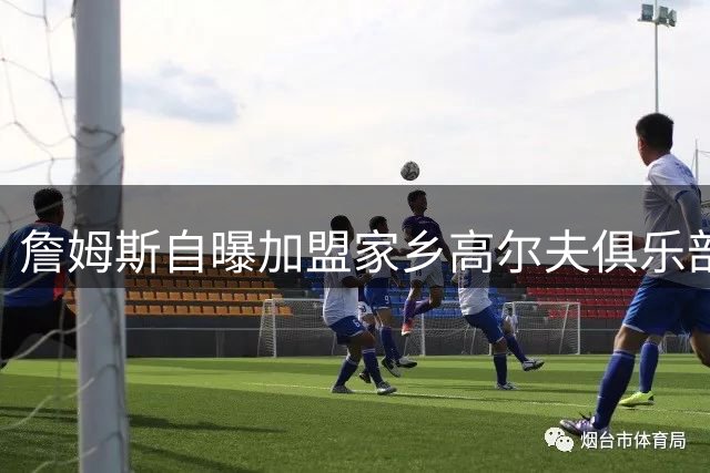 詹姆斯自曝加盟家乡高尔夫俱乐部 为贫困儿童打破运动壁垒