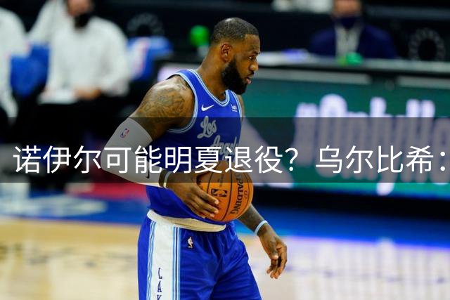 诺伊尔可能明夏退役？乌尔比希：我其实并不知道他说了这些话