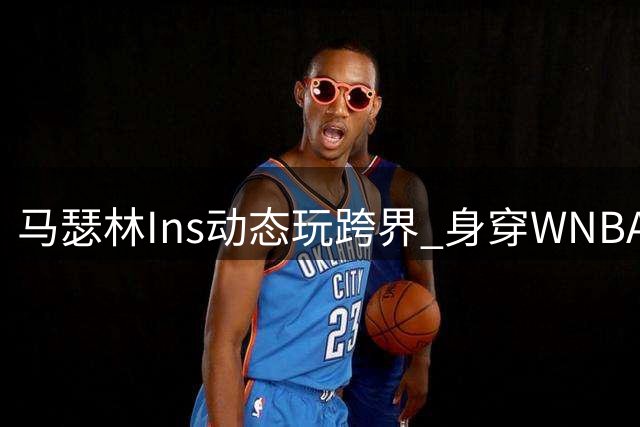 马瑟林Ins动态玩跨界 身穿WNBA球星战袍引关注