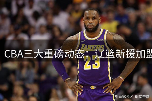 CBA三大重磅动态：辽篮新援加盟 首钢顶薪留核心 山东敲定小外援