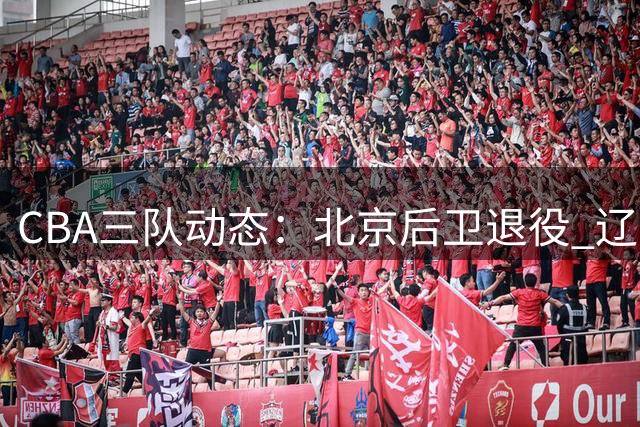CBA三队动态：北京后卫退役 辽宁外援谈判 广东新帅交流
